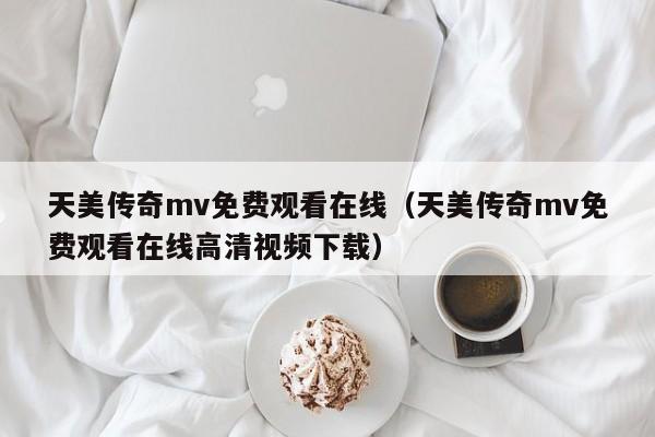 天美传奇mv免费观看在线(天美传奇mv免费观看在线高清视频下载)