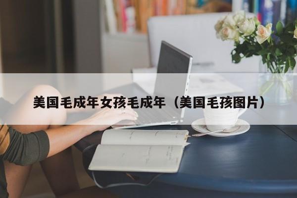 美国毛成年女孩毛成年(美国毛孩图片)