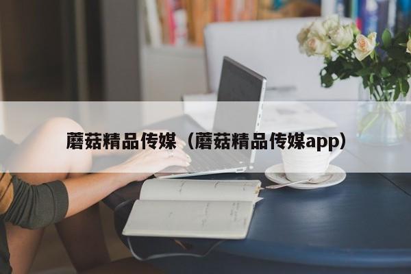 蘑菇精品传媒(蘑菇精品传媒app)
