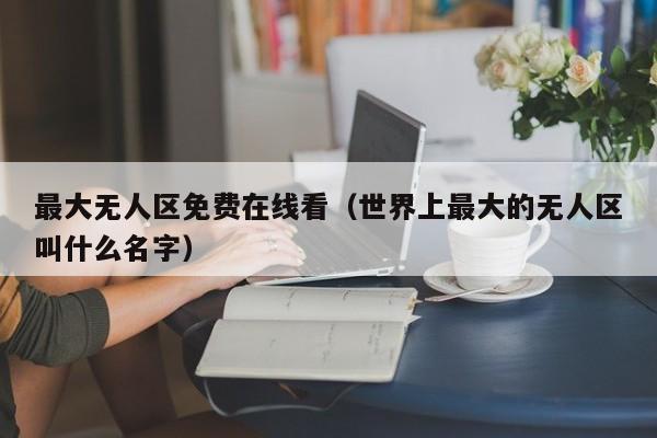 最大无人区免费在线看(世界上最大的无人区叫什么名字)
