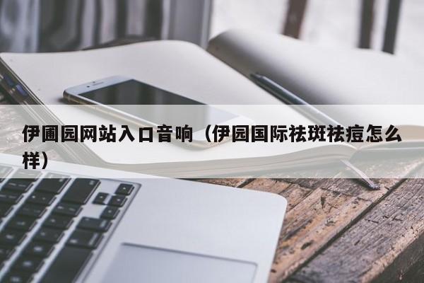 伊圃园网站入口音响(伊园国际祛斑祛痘怎么样)