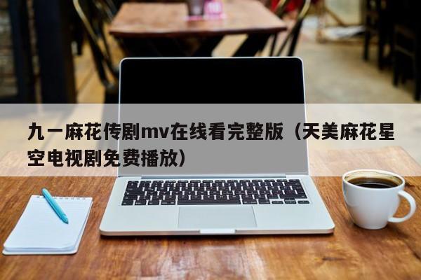 九一麻花传剧mv在线看完整版(天美麻花星空电视剧免费播放)