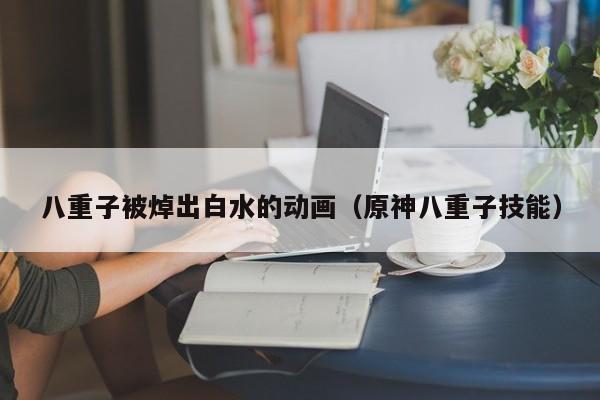 八重子被焯出白水的动画(原神八重子技能)