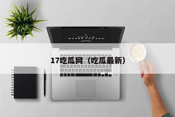17吃瓜网(吃瓜最新)