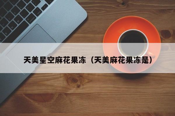 天美星空麻花果冻(天美麻花果冻是)