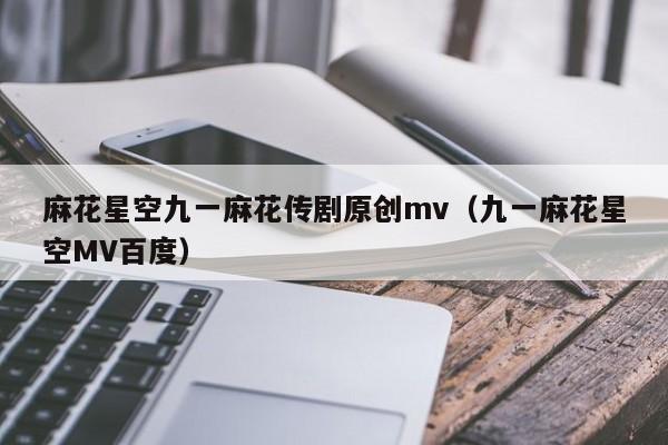 麻花星空九一麻花传剧原创mv(九一麻花星空MV百度)