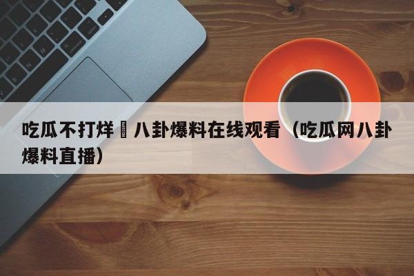 吃瓜不打烊–八卦爆料在线观看(吃瓜网八卦爆料直播)